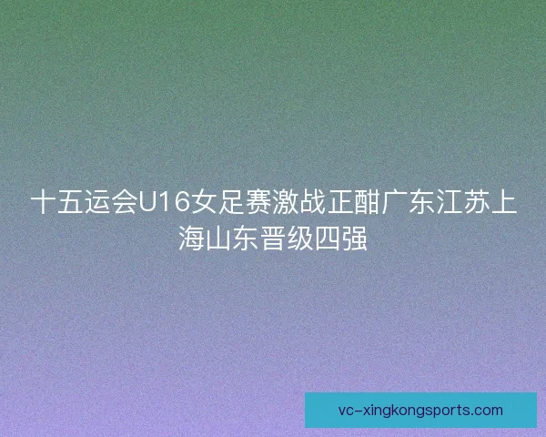 十五运会U16女足赛激战正酣广东江苏上海山东晋级四强